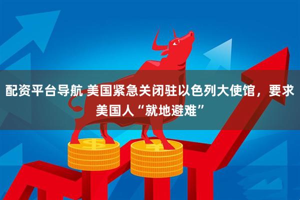 配资平台导航 美国紧急关闭驻以色列大使馆，要求美国人“就地避难”
