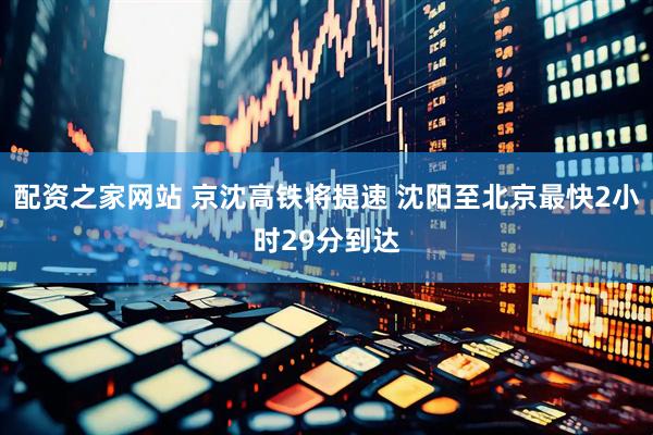 配资之家网站 京沈高铁将提速 沈阳至北京最快2小时29分到达
