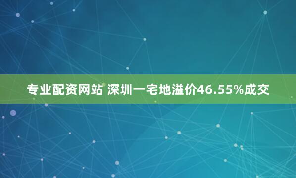 专业配资网站 深圳一宅地溢价46.55%成交