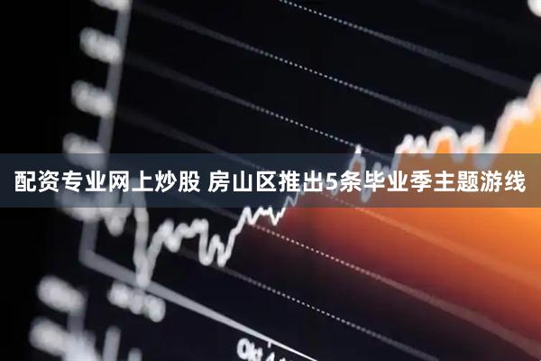 配资专业网上炒股 房山区推出5条毕业季主题游线