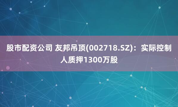 股市配资公司 友邦吊顶(002718.SZ)：实际控制人质押1300万股
