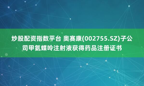 炒股配资指数平台 奥赛康(002755.SZ)子公司甲氨蝶呤注射液获得药品注册证书
