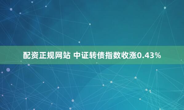 配资正规网站 中证转债指数收涨0.43%