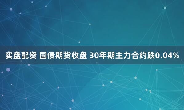 实盘配资 国债期货收盘 30年期主力合约跌0.04%