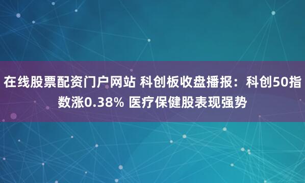 在线股票配资门户网站 科创板收盘播报：科创50指数涨0.38% 医疗保健股表现强势