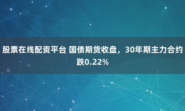 股票在线配资平台 国债期货收盘，30年期主力合约跌0.22%