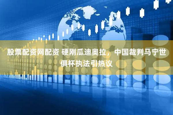 股票配资网配资 硬刚瓜迪奥拉，中国裁判马宁世俱杯执法引热议
