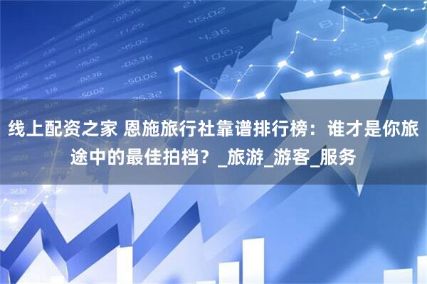 线上配资之家 恩施旅行社靠谱排行榜：谁才是你旅途中的最佳拍档？_旅游_游客_服务
