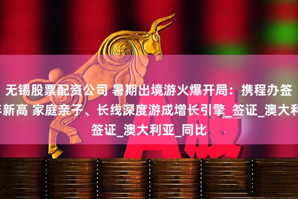 无锡股票配资公司 暑期出境游火爆开局：携程办签量创三年新高 家庭亲子、长线深度游成增长引擎_签证_澳大利亚_同比