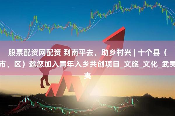 股票配资网配资 到南平去，助乡村兴 | 十个县（市、区）邀您加入青年入乡共创项目_文旅_文化_武夷