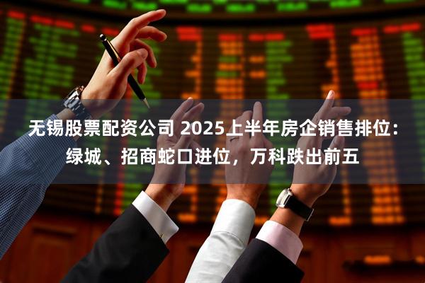 无锡股票配资公司 2025上半年房企销售排位：绿城、招商蛇口进位，万科跌出前五