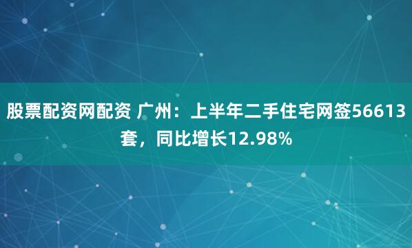 股票配资网配资 广州：上半年二手住宅网签56613套，同比增长12.98%