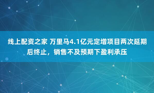 线上配资之家 万里马4.1亿元定增项目两次延期后终止，销售不及预期下盈利承压
