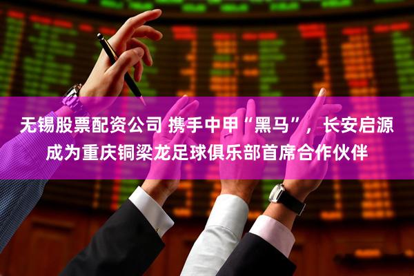 无锡股票配资公司 携手中甲“黑马”，长安启源成为重庆铜梁龙足球俱乐部首席合作伙伴