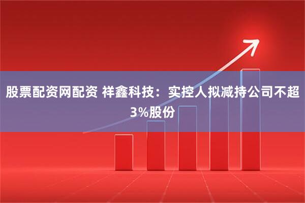 股票配资网配资 祥鑫科技：实控人拟减持公司不超3%股份