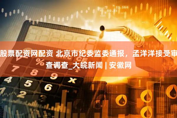 股票配资网配资 北京市纪委监委通报，孟洋洋接受审查调查_大皖新闻 | 安徽网