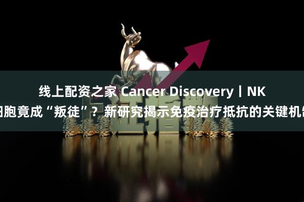 线上配资之家 Cancer Discovery丨NK细胞竟成“叛徒”？新研究揭示免疫治疗抵抗的关键机制
