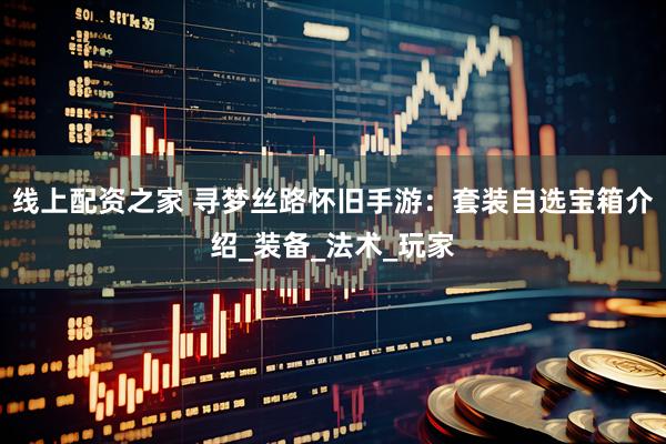 线上配资之家 寻梦丝路怀旧手游：套装自选宝箱介绍_装备_法术_玩家