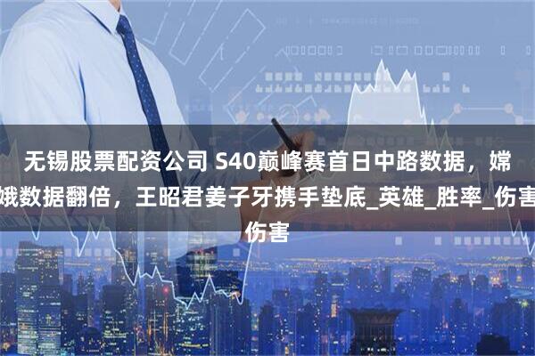 无锡股票配资公司 S40巅峰赛首日中路数据，嫦娥数据翻倍，王昭君姜子牙携手垫底_英雄_胜率_伤害