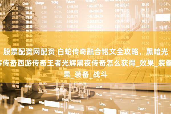 股票配资网配资 白蛇传奇融合铭文全攻略，黑暗光年主宰传奇西游传奇王者光辉黑夜传奇怎么获得_效果_装备_战斗