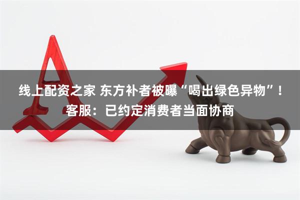 线上配资之家 东方补者被曝“喝出绿色异物”！客服：已约定消费者当面协商