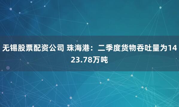 无锡股票配资公司 珠海港：二季度货物吞吐量为1423.78万吨
