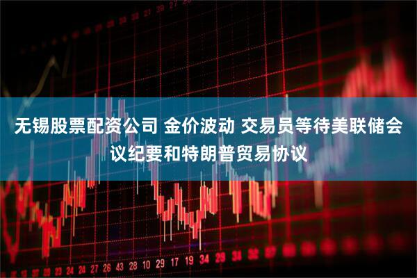 无锡股票配资公司 金价波动 交易员等待美联储会议纪要和特朗普贸易协议