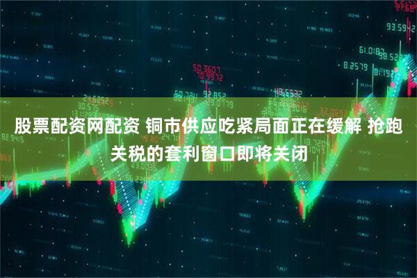 股票配资网配资 铜市供应吃紧局面正在缓解 抢跑关税的套利窗口即将关闭