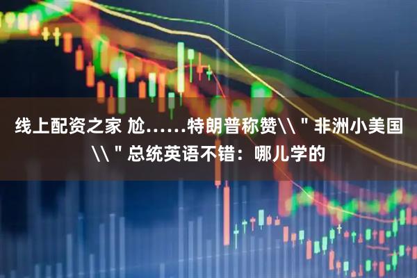 线上配资之家 尬……特朗普称赞\＂非洲小美国\＂总统英语不错：哪儿学的