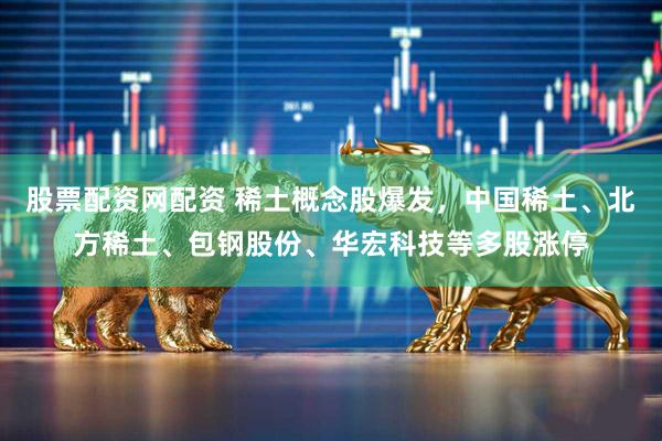 股票配资网配资 稀土概念股爆发，中国稀土、北方稀土、包钢股份、华宏科技等多股涨停