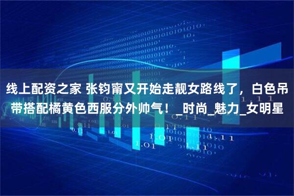 线上配资之家 张钧甯又开始走靓女路线了，白色吊带搭配橘黄色西服分外帅气！_时尚_魅力_女明星
