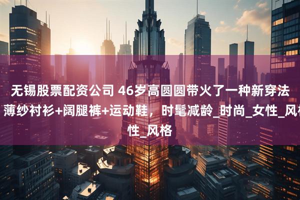 无锡股票配资公司 46岁高圆圆带火了一种新穿法：薄纱衬衫+阔腿裤+运动鞋，时髦减龄_时尚_女性_风格