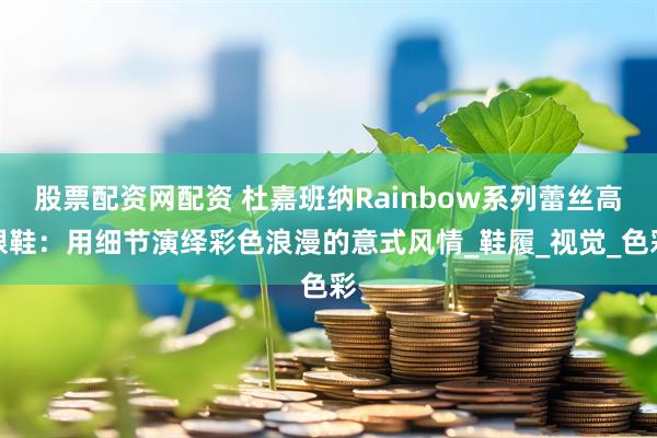 股票配资网配资 杜嘉班纳Rainbow系列蕾丝高跟鞋：用细节演绎彩色浪漫的意式风情_鞋履_视觉_色彩