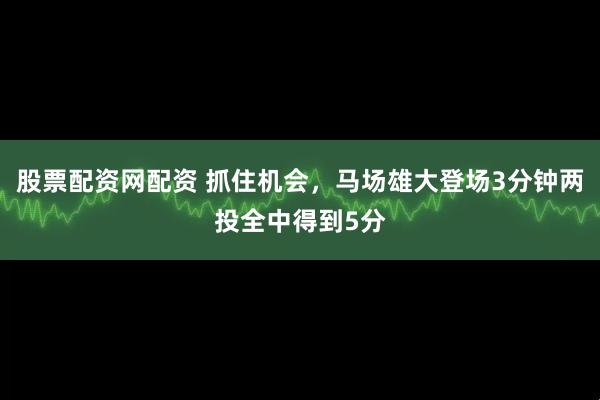 股票配资网配资 抓住机会，马场雄大登场3分钟两投全中得到5分
