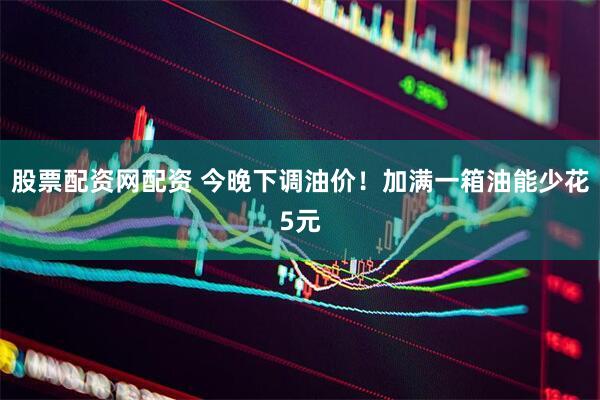 股票配资网配资 今晚下调油价！加满一箱油能少花5元