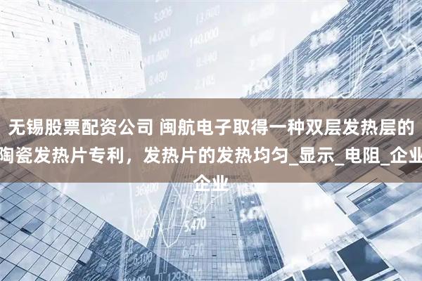 无锡股票配资公司 闽航电子取得一种双层发热层的陶瓷发热片专利，发热片的发热均匀_显示_电阻_企业