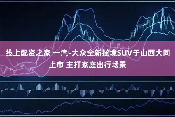 线上配资之家 一汽-大众全新揽境SUV于山西大同上市 主打家庭出行场景