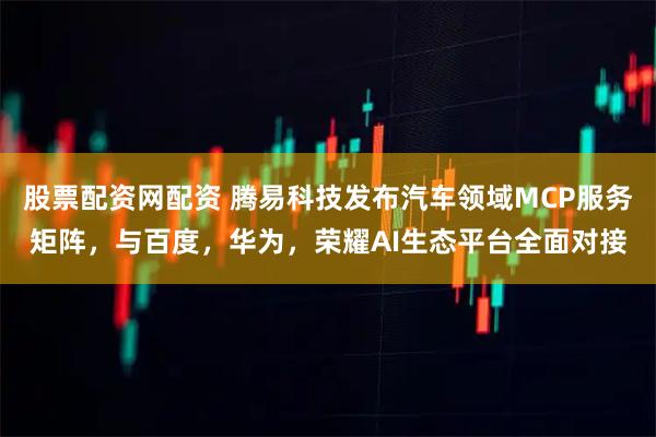 股票配资网配资 腾易科技发布汽车领域MCP服务矩阵，与百度，华为，荣耀AI生态平台全面对接