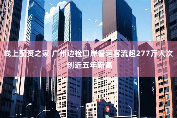 线上配资之家 广州边检口岸暑运客流超277万人次 创近五年新高