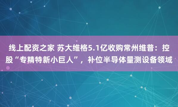 线上配资之家 苏大维格5.1亿收购常州维普：控股“专精特新小巨人”，补位半导体量测设备领域