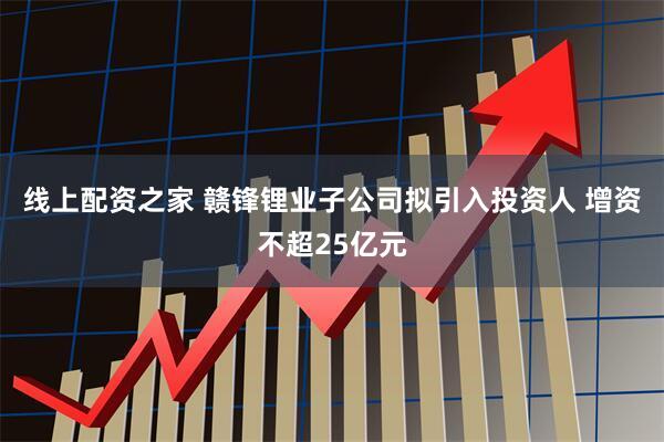 线上配资之家 赣锋锂业子公司拟引入投资人 增资不超25亿元