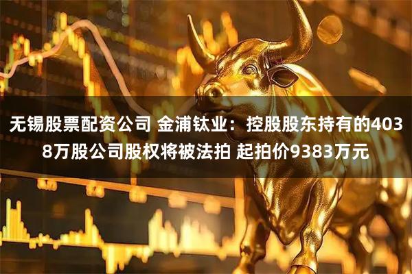 无锡股票配资公司 金浦钛业：控股股东持有的4038万股公司股权将被法拍 起拍价9383万元