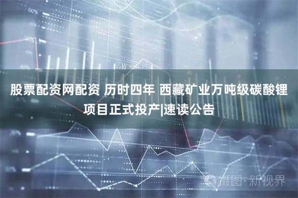 股票配资网配资 历时四年 西藏矿业万吨级碳酸锂项目正式投产|速读公告