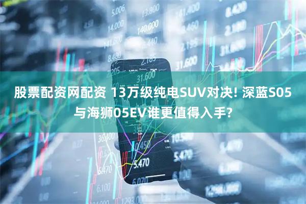 股票配资网配资 13万级纯电SUV对决! 深蓝S05与海狮05EV谁更值得入手?