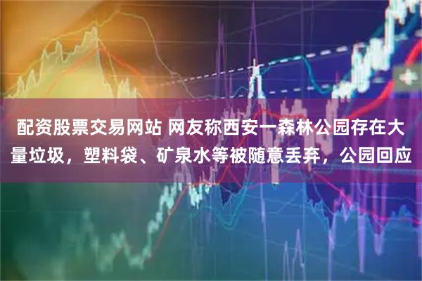 配资股票交易网站 网友称西安一森林公园存在大量垃圾，塑料袋、矿泉水等被随意丢弃，公园回应