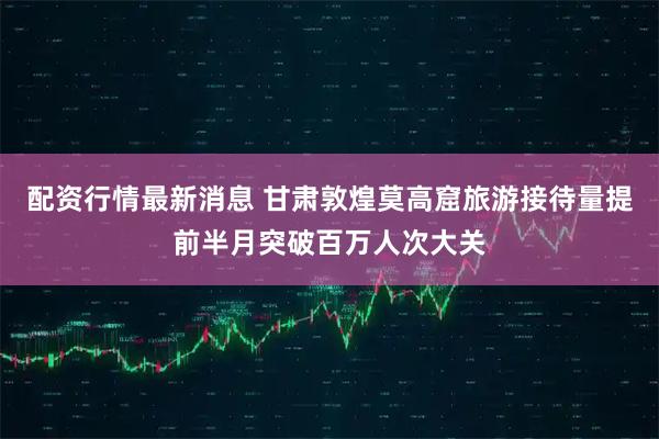 配资行情最新消息 甘肃敦煌莫高窟旅游接待量提前半月突破百万人次大关