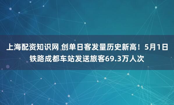 上海配资知识网 创单日客发量历史新高！5月1日铁路成都车站发送旅客69.3万人次