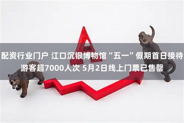 配资行业门户 江口沉银博物馆“五一”假期首日接待游客超7000人次 5月2日线上门票已售罄