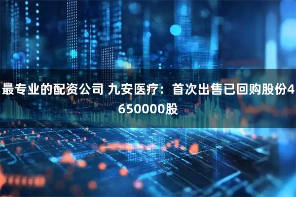 最专业的配资公司 九安医疗：首次出售已回购股份4650000股