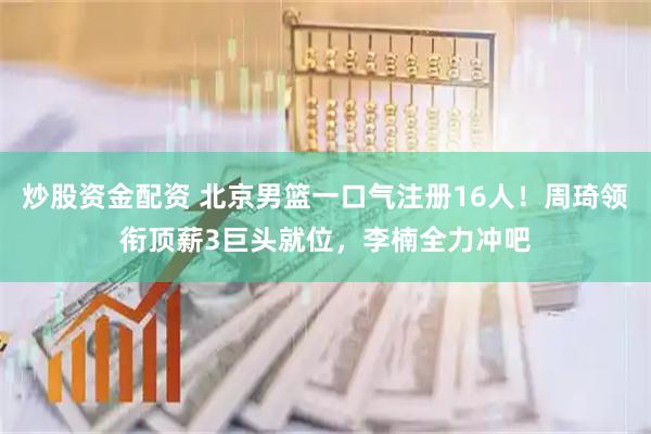 炒股资金配资 北京男篮一口气注册16人！周琦领衔顶薪3巨头就位，李楠全力冲吧